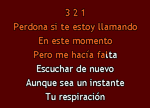 3 2 1
Perdona si te estoy llamando
En este momento
Pero me hacfa falta
Escuchar de nuevo
Aunque sea un instante
Tu respiracidn