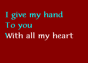 I give my hand
To you

With all my heart