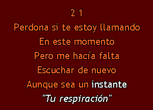 2 1
Perdona si te estoy llamando
En este momento
Pero me hacfa falta
Escuchar de nuevo
Aunque sea un instante
Tu respiracfdn