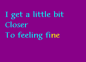 I get a little bit
Closer

To feeling fine