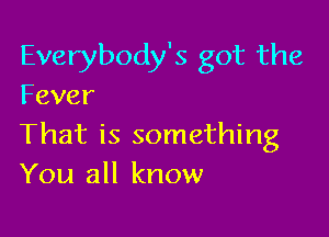 Everybody's got the
Fever

That is something
You all know