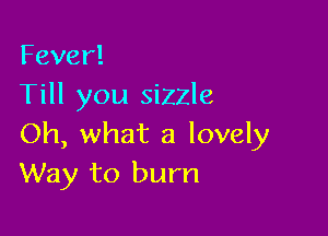 Fever!
Till you sizzle

Oh, what a lovely
Way to burn