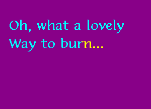 Oh, what a lovely
Way to burn...