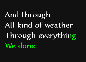 And through
All kind of weather

Through everything
We done