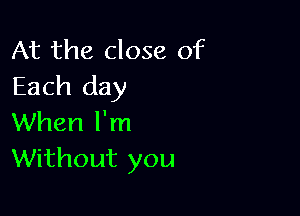 At the close of
Each day

When I'm
Without you