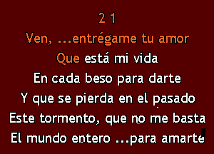 2 1
Ven, ...entwgame tu amor
Que estai mi Vida
En cada beso para darte
Y que se pierda en el pasado
Este tormento, que no me basta
El mundo entero ...para amarte