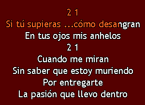 2 1
Si tLi supieras ...cdmo desangran
En tus ojos mis anhelos
2 1
Cuando me miran
Sin saber que estoy muriendo
Por entregarte
La pasic'm que llevo dentro