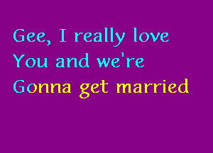 Gee, I really love
You and we're

Gonna get married
