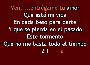 Ven, ...entwgame tu amor
Que estai mi Vida
En cada beso para rdarte
Y que se pierda en el pasado
Este tormento

Que no me basta todo el tiempo
2 1 n