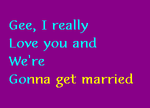 Gee, I really
Love you and

We're
Gonna get married