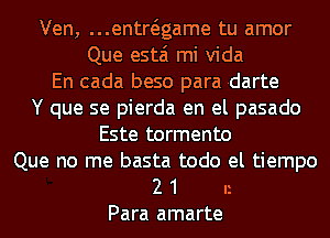 Ven, ...entwgame tu amor
Que estai mi Vida
En cada beso para rdarte
Y que se pierda en el pasado
Este tormento

Que no me basta todo el tiempo
2 1 n
Para amarte