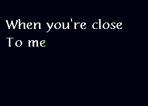 When you're close
To me