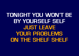 TONIGHT YOU WON'T BE
BY YOURSELF SELF
JUST LEAVE
YOUR PROBLEMS
ON THE SHELF SHELF