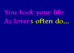 u took your life
As lovers often do...