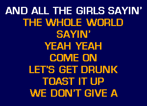 AND ALL THE GIRLS SAYIN'
THE WHOLE WORLD
SAYIN'

YEAH YEAH
COME ON
LET'S GET DRUNK
TOAST IT UP
WE DON'T GIVE A