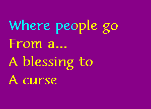 Where people go
From a...

A blessing to
A curse