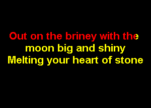 Out on the briney with the
moon big and shiny

Melting your heart of stone