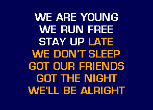 WE ARE YOUNG
WE RUN FREE
STAY UP LATE

WE DON'T SLEEP

GOT OUR FRIENDS

GOT THE NIGHT

WE'LL BE ALRIGHT l