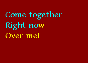 Come together
Right now

Over me!