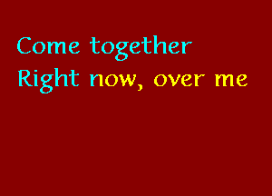 Come together
Right now, over me