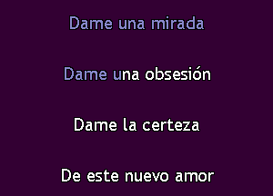 Dame una mirada

Dame una obsesidn

Dame la certeza

De este nuevo amor