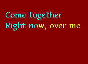 Come together
Right now, over me