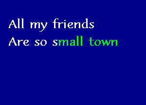 All my friends

Are so small town