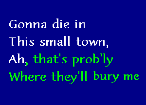 Gonna die in
This small town,

Ah, that's prob'ly
Where they'll bury me