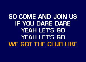 SO COME AND JOIN US
IF YOU DARE DARE
YEAH LET'S GO
YEAH LET'S GO
WE GOT THE CLUB LIKE