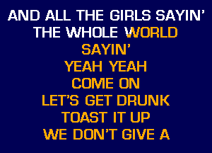 AND ALL THE GIRLS SAYIN'
THE WHOLE WORLD
SAYIN'

YEAH YEAH
COME ON
LET'S GET DRUNK
TOAST IT UP
WE DON'T GIVE A