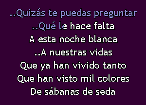 ..Quiza'ls te puedas preguntar
..Qw le hace falta
A esta noche blanca
..A nuestras vidas
Que ya han vivido tanto
Que han visto mil colores
De sa'lbanas de seda