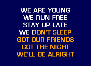 WE ARE YOUNG
WE RUN FREE
STAY UP LATE

WE DON'T SLEEP

GOT OUR FRIENDS

GOT THE NIGHT

WE'LL BE ALRIGHT l