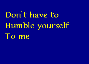 Don't have to
Humble yourself

To me