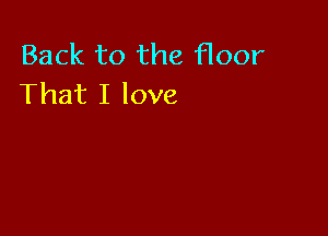 Back to the floor
That I love