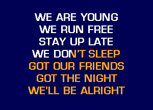 WE ARE YOUNG
WE RUN FREE
STAY UP LATE

WE DON'T SLEEP

GOT OUR FRIENDS

GOT THE NIGHT

WE'LL BE ALRIGHT l