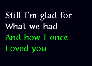 Still I'm glad for
What we had

And how I once
Loved you