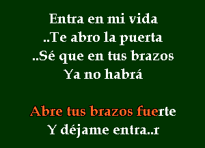 Entra en mi Vida
..Te abro la puerta
Sis que en tus brazos
Ya no habrd

Abre tus brazos fuerte
Y d(ajame entra..r