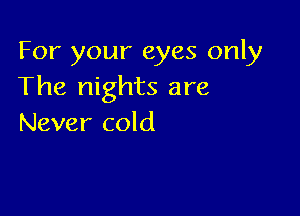 For your eyes only
The nights are

Never cold