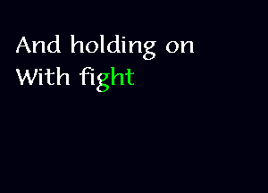 And holding on
With fight