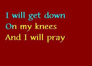 I will get down
On my knees

And I will pray