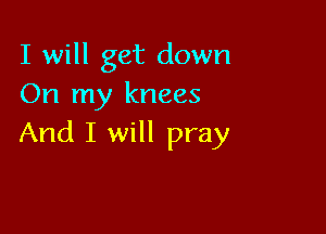 I will get down
On my knees

And I will pray