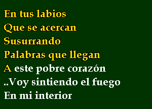 En tus labios
Que se acercan
Susurrando

Palabras que llegan

A este pobre corazdn
..Voy sintiendo e1 fuego
En mi interior