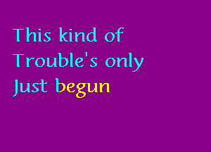 This kind of
Trouble's only

Just begun