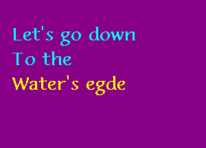 Let's go down
To the

Water's egde