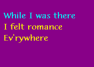 While I was there
I felt romance

Ev' rywhere