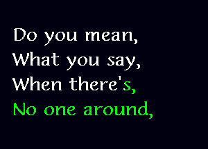 Do you mean,
What you say,

When there's,
No one around,