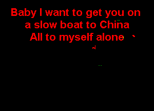 Baby I want to get you on
a slow boat to Chiha

All to myself alone
.4