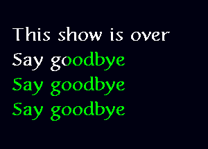 This show is over
Say goodbye

Say goodbye
Say goodbye