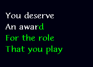 You deserve
An awa rd

For the role
That you play