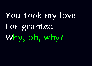 You took my love
For granted

Why, oh, why?